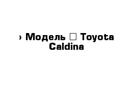  › Модель ­ Toyota Caldina